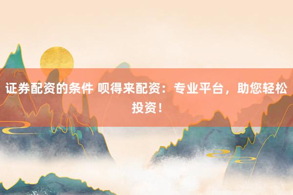 证券配资的条件 呗得来配资：专业平台，助您轻松投资！