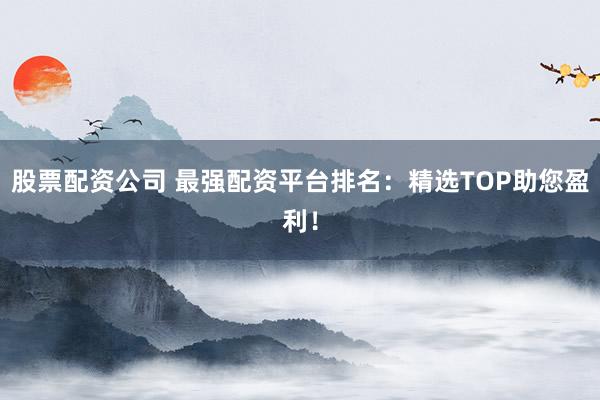 股票配资公司 最强配资平台排名：精选TOP助您盈利！