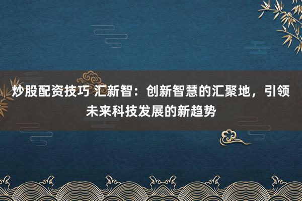 炒股配资技巧 汇新智：创新智慧的汇聚地，引领未来科技发展的新趋势