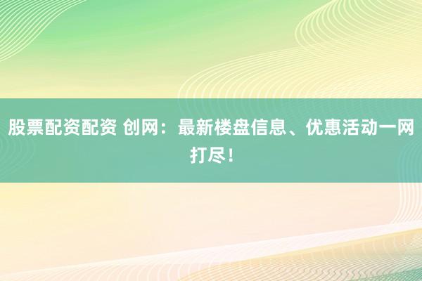 股票配资配资 创网：最新楼盘信息、优惠活动一网打尽！
