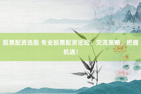 股票配资选股 专业股票配资论坛：交流策略，把握机遇！
