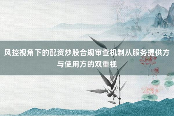 风控视角下的配资炒股合规审查机制从服务提供方与使用方的双重视